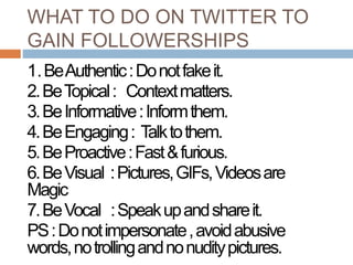 WHAT TO DO ON TWITTER TO
GAIN FOLLOWERSHIPS
1.BeAuthentic:Donotfakeit.
2.BeTopical: Contextmatters.
3.BeInformative:Informthem.
4.BeEngaging: Talktothem.
5.BeProactive:Fast&furious.
6.BeVisual :Pictures,GIFs,Videosare
Magic
7.BeVocal :Speakupandshareit.
PS:Donotimpersonate,avoidabusive
words,notrollingandnonuditypictures.
 