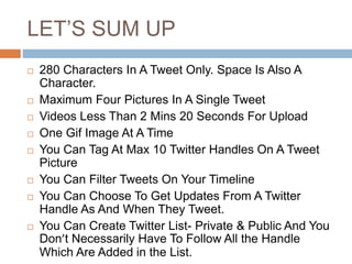 LET’S SUM UP
 280 Characters In A Tweet Only. Space Is Also A
Character.
 Maximum Four Pictures In A Single Tweet
 Videos Less Than 2 Mins 20 Seconds For Upload
 One Gif Image At A Time
 You Can Tag At Max 10 Twitter Handles On A Tweet
Picture
 You Can Filter Tweets On Your Timeline
 You Can Choose To Get Updates From A Twitter
Handle As And When They Tweet.
 You Can Create Twitter List- Private & Public And You
Don’t Necessarily Have To Follow All the Handle
Which Are Added in the List.
 
