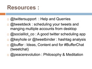 Resources :
 @twittersupport : Help and Querries
 @tweetdeck : scheduling your tweets and
manging multiple accounts from desktop
 @socialilot_co : A good twitter scheduling app
 @keyhole or @tweetbinder : hashtag analysis
 @buffer : Ideas, Content and for #BufferChat
(tweetchat)
 @peacerevolution : Philosophy & Meditation
 