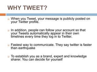 WHY TWEET?
 When you Tweet, your message is publicly posted on
your Twitter profile.
 In addition, people can follow your account so that
your Tweets automatically appear in their own
timelines every time they log in to Twitter.
 Fastest way to communicate. They say twitter is faster
than earthquake
 To establish you as a brand, expert and knowledge
sharer. You can decide for yourself
 