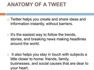ANATOMY OF A TWEET
 Twitter helps you create and share ideas and
information instantly, without barriers.
 It’s the easiest way to follow the trends,
stories, and breaking news making headlines
around the world.
 It also helps you stay in touch with subjects a
little closer to home: friends, family,
businesses, and social causes that are dear to
your heart.
 