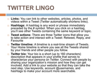 TWITTER LINGO
 Links: You can link to other websites, articles, photos, and
videos within a Tweet (Twitter automatically shortens links).
 Hashtags: A hashtag is any word or phrase immediately
preceded by the # symbol. When you click on a hashtag,
you’ll see other Tweets containing the same keyword or topic.
 Tweet actions: There are three Twitter icons that allow you
to take action and interact with a Tweet: Retweet, Reply, and
Favourite
 Twitter timeline: A timeline is a real-time stream of Tweets.
Your Home timeline is where you see all the Tweets shared
by your friends and other people you follow.
 Twitter bio: Your bio is a short (up to 160 characters)
description that appears in your profile that serves to
characterize your persona on Twitter. Connect with people by
sharing your organization’s mission and how they can get
involved. Add a link to your website so that they can take the
next step. Use keywords, account @usernames, and
hashtags to make your account more searchable.
 