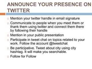ANNOUNCE YOUR PRESENCE ON
TWITTER
 Mention your twitter handle in email signature
 Communicate to people when you meet them or
thank them using twitter and connect them there
by following their handle
 Mention in your public presentation
 Participate in tweet chat on topics related to your
work. Follow the account @tweetchat
 Be participative. Tweet about city using city
hashtag. It will make you searchable.
 Follow for Follow
 