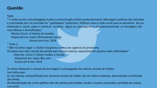 Questão
Texto
“ A mídia social e microblogging mudou a comunicação política profundamente. Mensagens políticas são utilizadas
e controladas por um punhado de “ gatekeepes” poderosos. Políticos usam a rede social para se aproximar dos eu
eleitorado e, assim, expor e conhecer as ideias . Agora os ,mensageiros e, conseqüentemente as mensagens são
mais difusas e diversificadas.”
Marluci Drum. A historia do turetter.
Disponível em: www. Oficinadanet.com.br
Acesso em 6 ma. 2019
“ Texto 2
“ Não há como negar: o Twitter incoporou o senso de urgência do jornalismo.
Os twites tem sido o ponto de partida para muitas noticias, especialmente aquelas sobe celebridades”
Dave lee. Como o Twitter mudou o mundo
Disponível em: www. Bbc.com
Acesso em 6 mar. 2019
Os textos destacam o avanço da tecnologia e a propagação das noticias através do Twitter.
Isso indica que:
(a ) As noticias compartilhadas por terceiros através do twitter são de inteira confiança, descartando a verificação
das fontes.
(b) Manifestação de cunho político não são aceitas pelo twitter, sendo o usuário censurado e proibido de acessa
sua conta.
 