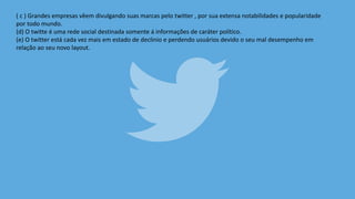 ( c ) Grandes empresas vêem divulgando suas marcas pelo twitter , por sua extensa notabilidades e popularidade
por todo mundo.
(d) O twitte é uma rede social destinada somente á informações de caráter político.
(e) O twitter está cada vez mais em estado de declinio e perdendo usuários devido o seu mal desempenho em
relação ao seu novo layout.
 