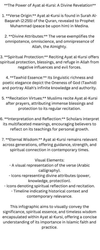 **The Power of Ayat al-Kursi: A Divine Revelation**
1. **Verse Origin:** Ayat al-Kursi is found in Surah Al-
Baqarah (2:255) of the Quran, revealed to Prophet
Muhammad (peace be upon him) in Medina.
2. **Divine Attributes:** The verse exemplifies the
omnipotence, omniscience, and omnipresence of
Allah, the Almighty.
3. **Spiritual Protection:** Reciting Ayat al-Kursi offers
spiritual protection, blessings, and refuge in Allah from
negative influences and evil forces.
4. **Tawhid Essence:** Its linguistic richness and
poetic elegance depict the Oneness of God (Tawhid)
and portray Allah's infinite knowledge and authority.
5. **Recitation Virtues:** Muslims recite Ayat al-Kursi
after prayers, attributing immense blessings and
protection to its regular recitation.
6. **Interpretation and Reflection:** Scholars interpret
its multifaceted meanings, encouraging believers to
reflect on its teachings for personal growth.
7. **Eternal Wisdom:** Ayat al-Kursi remains relevant
across generations, offering guidance, strength, and
spiritual connection in contemporary times.
Visual Elements:
- A visual representation of the verse (Arabic
calligraphy).
- Icons representing divine attributes (power,
knowledge, protection).
- Icons denoting spiritual reflection and recitation.
- Timeline indicating historical context and
contemporary relevance.
This infographic aims to visually convey the
significance, spiritual essence, and timeless wisdom
encapsulated within Ayat al-Kursi, offering a concise
understanding of its importance in Islamic faith and
practice.
 