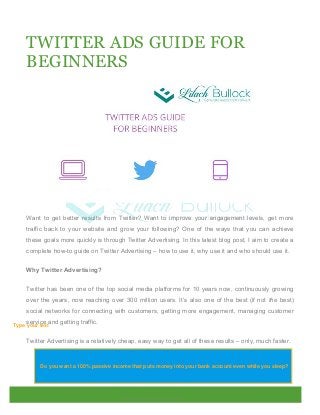 TWITTER ADS GUIDE FOR
BEGINNERS
Want to get better results from Twitter? Want to improve your engagement levels, get more
traffic back to your website and grow your following? One of the ways that you can achieve
these goals more quickly is through Twitter Advertising. In this latest blog post, I aim to create a
complete how-to guide on Twitter Advertising – how to use it, why use it and who should use it.
Why Twitter Advertising?
Twitter has been one of the top social media platforms for 10 years now, continuously growing
over the years, now reaching over 300 million users. It’s also one of the best (if not the best)
social networks for connecting with customers, getting more engagement, managing customer
service and getting traffic.
Twitter Advertising is a relatively cheap, easy way to get all of these results – only, much faster.
Do you want a 100% passive income that puts money into your bank account even while you sleep?
Type your text
 
