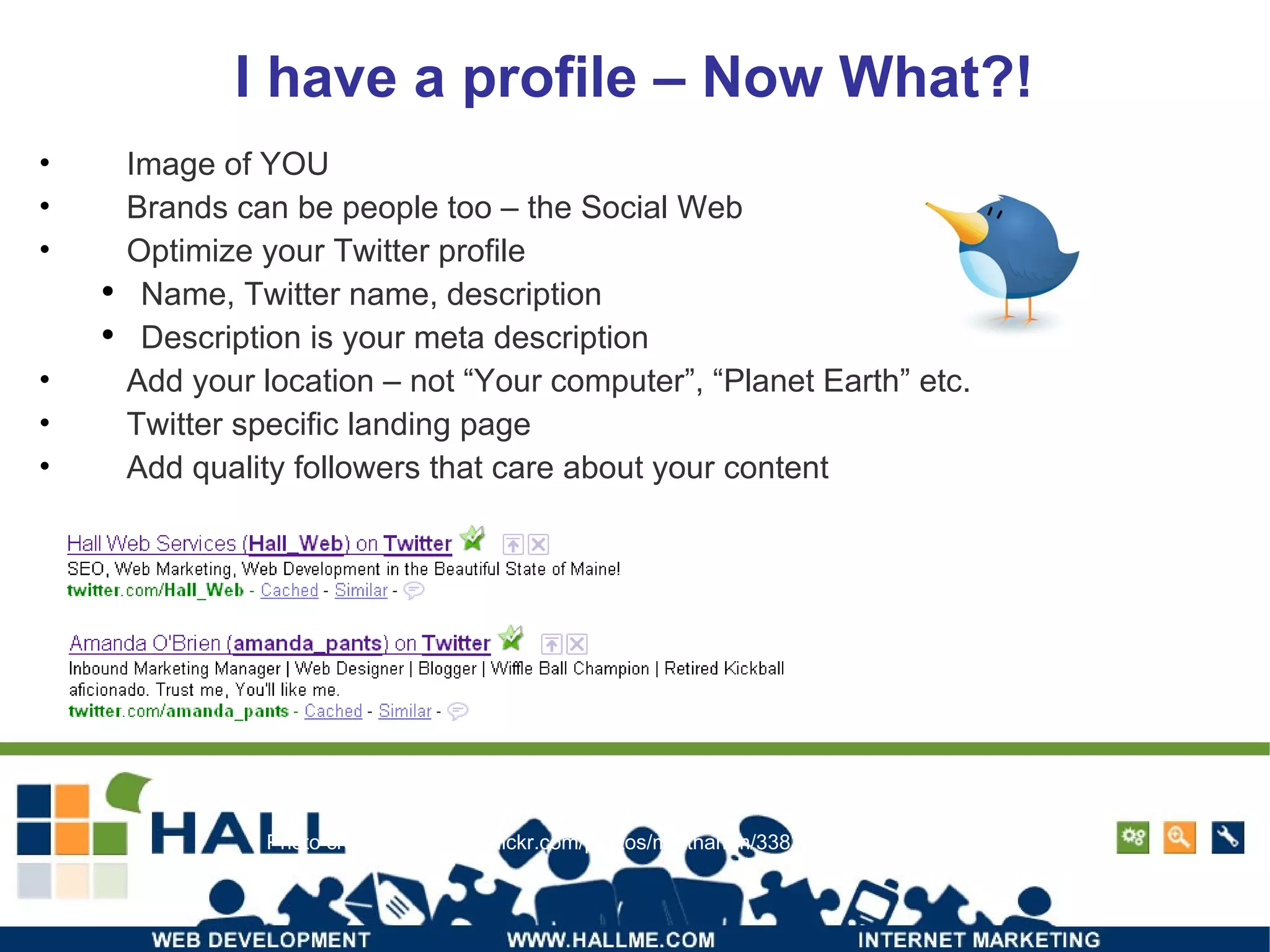 I have a profile – Now What?! Image of YOU Brands can be people too – the Social Web Optimize your Twitter profile Name, Twitter name, description Description is your meta description Add your location – not “Your computer”, “Planet Earth” etc. Twitter specific landing page Add quality followers that care about your content Photo credit: http://www.flickr.com/photos/matthamm/3383916444/ 