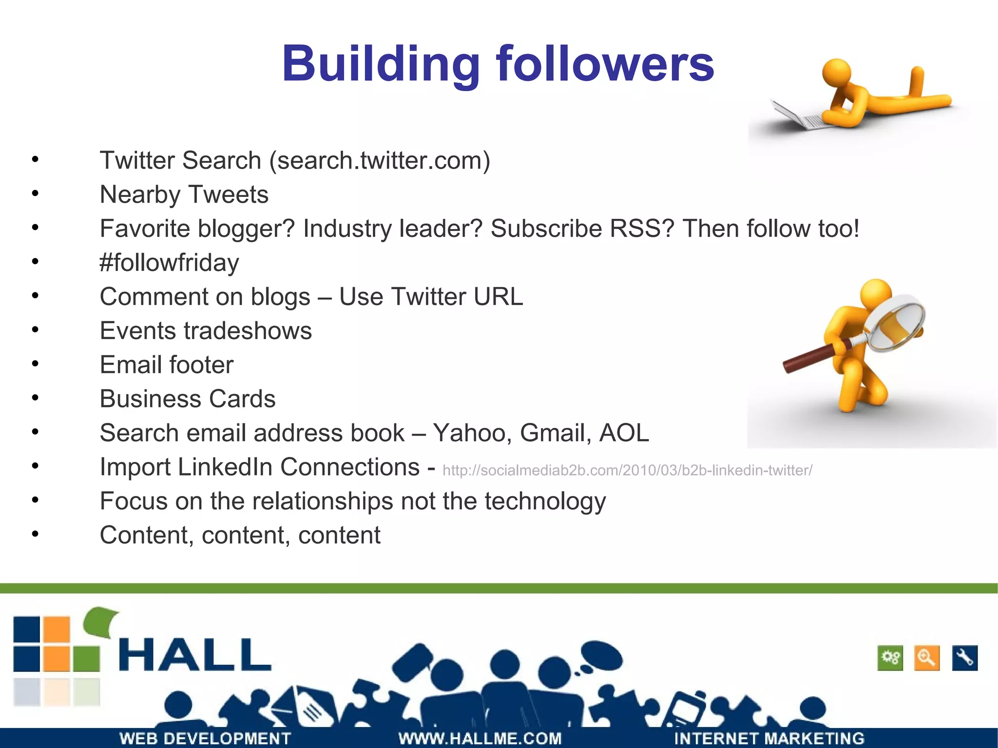 Building followers Twitter Search (search.twitter.com) Nearby Tweets Favorite blogger? Industry leader? Subscribe RSS? Then follow too! #followfriday Comment on blogs – Use Twitter URL Events tradeshows Email footer Business Cards Search email address book – Yahoo, Gmail, AOL Import LinkedIn Connections -  http://socialmediab2b.com/2010/03/b2b-linkedin-twitter/ Focus on the relationships not the technology Content, content, content 