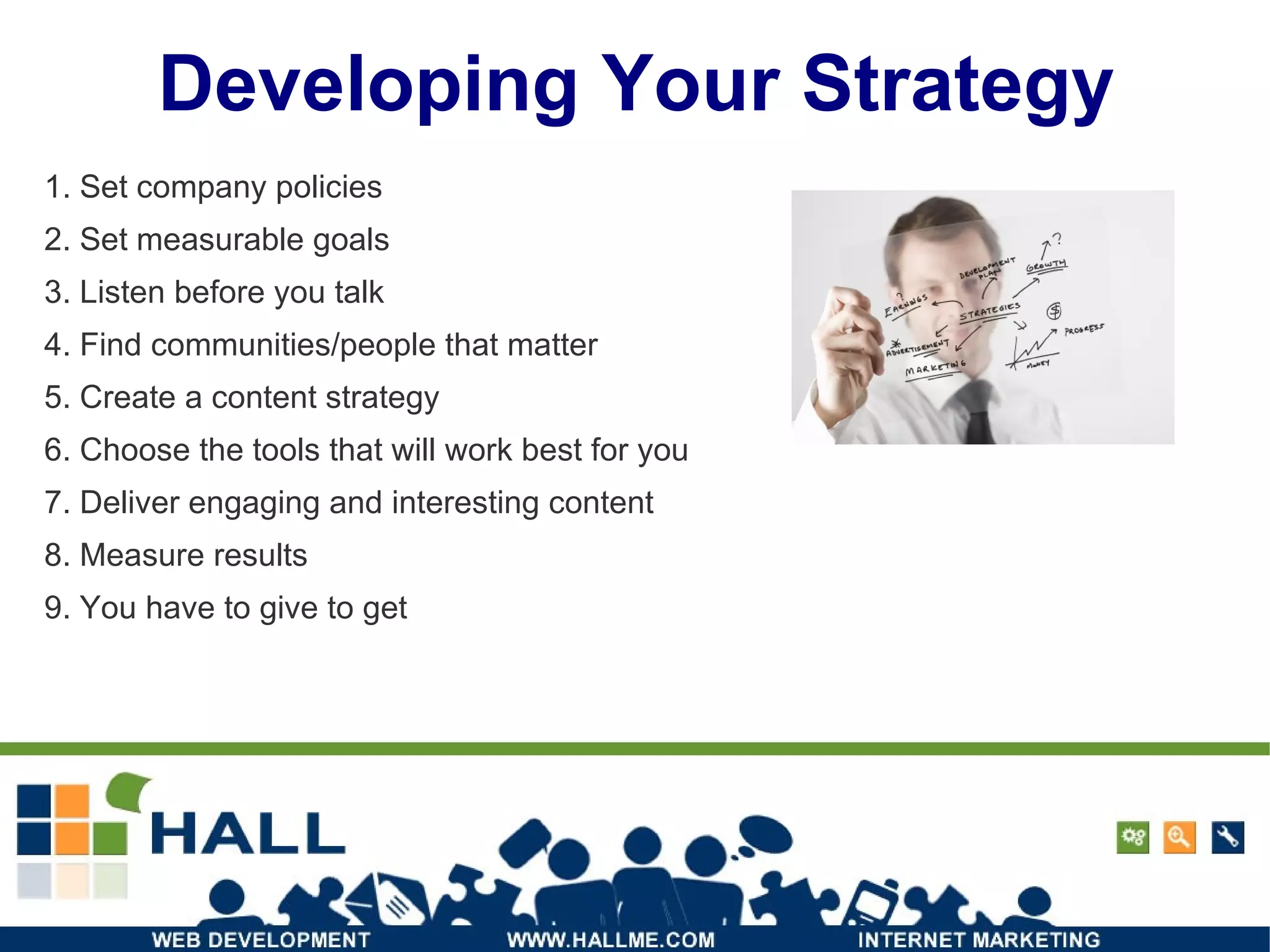 Developing Your Strategy 1. Set company policies 2. Set measurable goals 3. Listen before you talk 4. Find communities/people that matter 5. Create a content strategy 6. Choose the tools that will work best for you 7. Deliver engaging and interesting content 8. Measure results 9. You have to give to get 