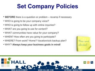 Set Company Policies BEFORE  there is a question or problem – revamp if necessary  WHO is going to be your company voice? WHO is going to follow up with online inquiries? WHAT are you going to use for content? WHAT communities have value for your company? WHEN? How often are you going to participate? WHERE? From work? Home? Vacation/sick backup plan? WHY?  Always keep your business goals in mind! 