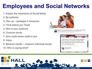 Employees and Social Networks 1. Explain the importance of Social Media 2. Be authentic 3. Own up – apologize if necessary 4. Think before you Tweet 5. Who is your audience 6. Common sense 7. Give credit where credit is due 8. Value 9. Measure results – measure individual results 10. Who is saying what? 