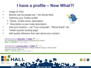 I have a profile – Now What?! Image of YOU Brands can be people too – the Social Web Optimize your Twitter profile Name, Twitter name, description Description is your meta description Add your location – not “Your computer”, “Planet Earth” etc. Twitter specific landing page Add quality followers that care about your content Photo credit: http://www.flickr.com/photos/matthamm/3383916444/ 