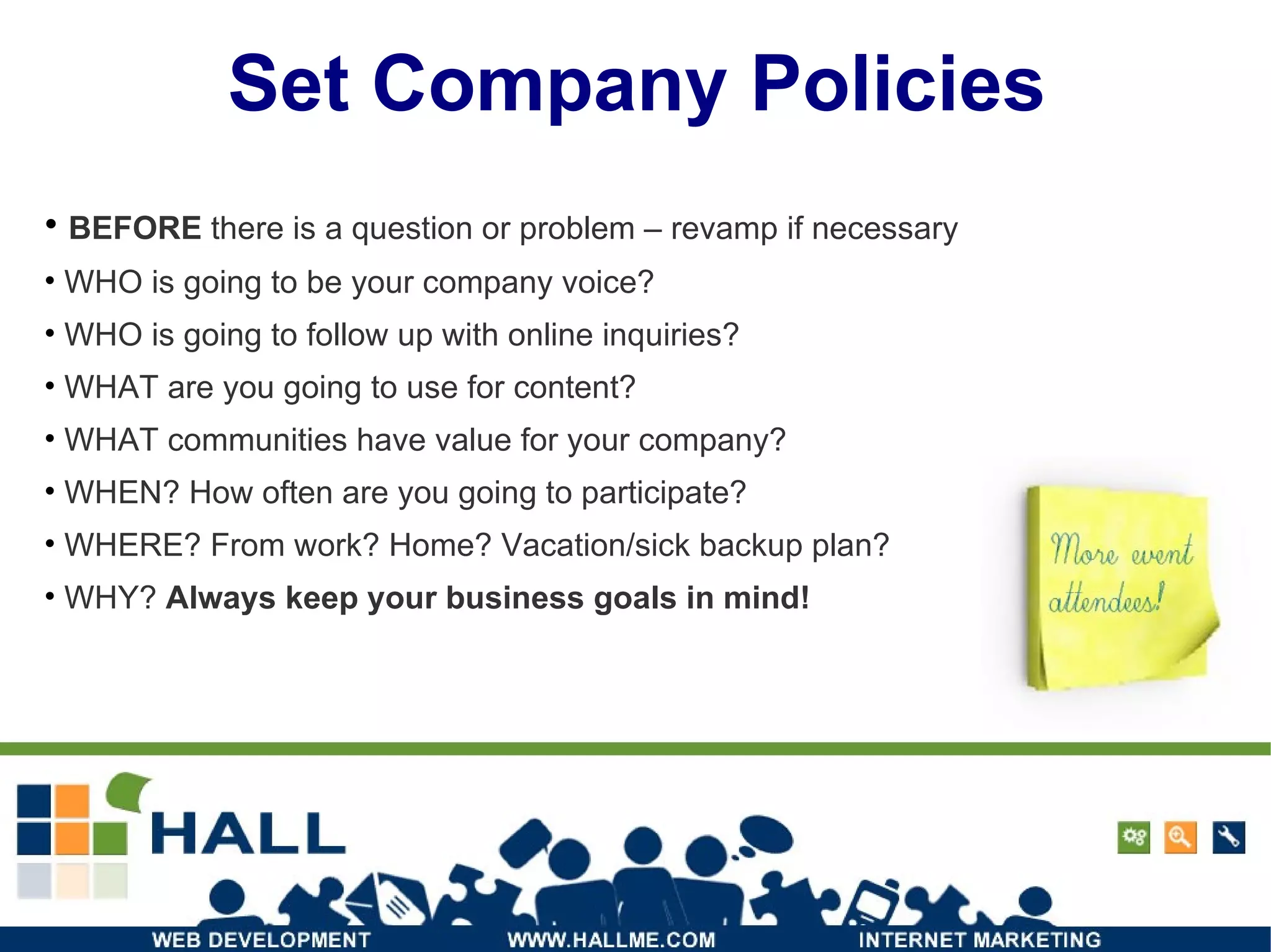 Set Company Policies BEFORE  there is a question or problem – revamp if necessary  WHO is going to be your company voice? WHO is going to follow up with online inquiries? WHAT are you going to use for content? WHAT communities have value for your company? WHEN? How often are you going to participate? WHERE? From work? Home? Vacation/sick backup plan? WHY?  Always keep your business goals in mind! 
