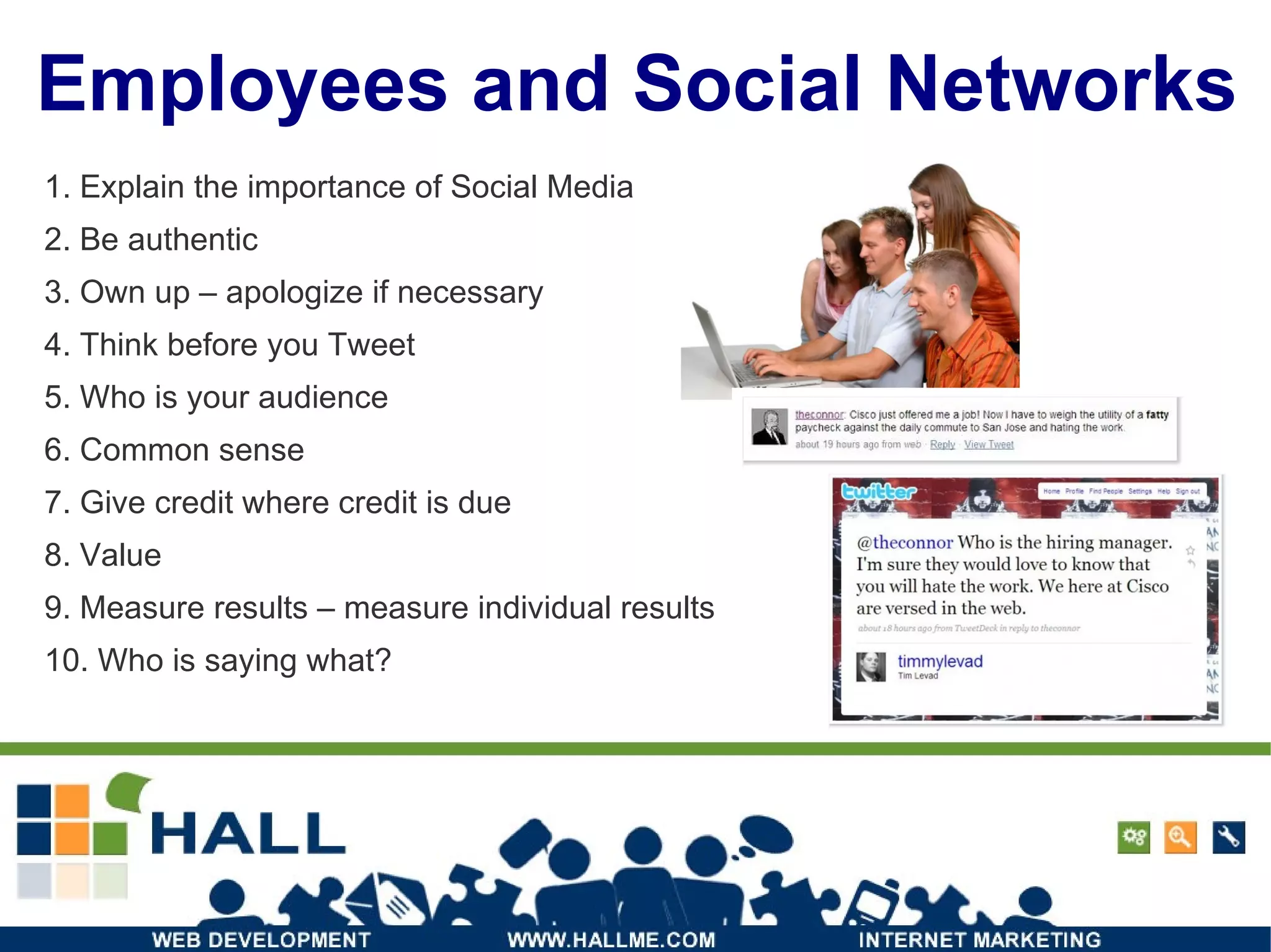 Employees and Social Networks 1. Explain the importance of Social Media 2. Be authentic 3. Own up – apologize if necessary 4. Think before you Tweet 5. Who is your audience 6. Common sense 7. Give credit where credit is due 8. Value 9. Measure results – measure individual results 10. Who is saying what? 