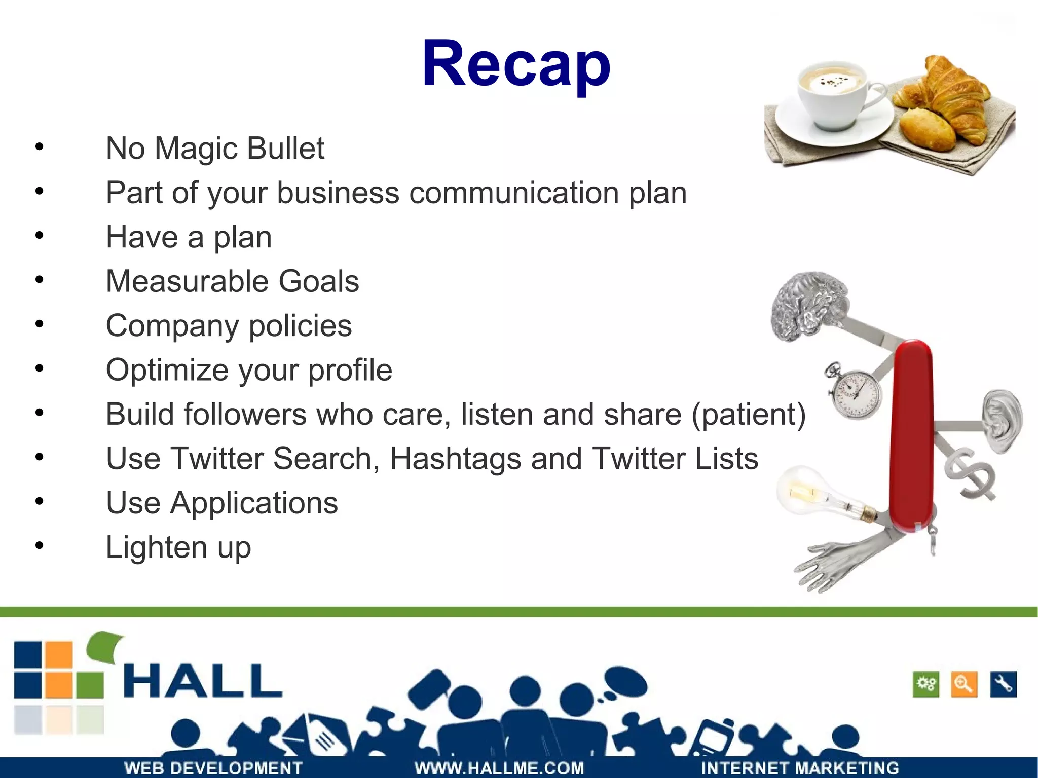 Recap No Magic Bullet Part of your business communication plan Have a plan Measurable Goals Company policies Optimize your profile Build followers who care, listen and share (patient) Use Twitter Search, Hashtags and Twitter Lists Use Applications Lighten up 