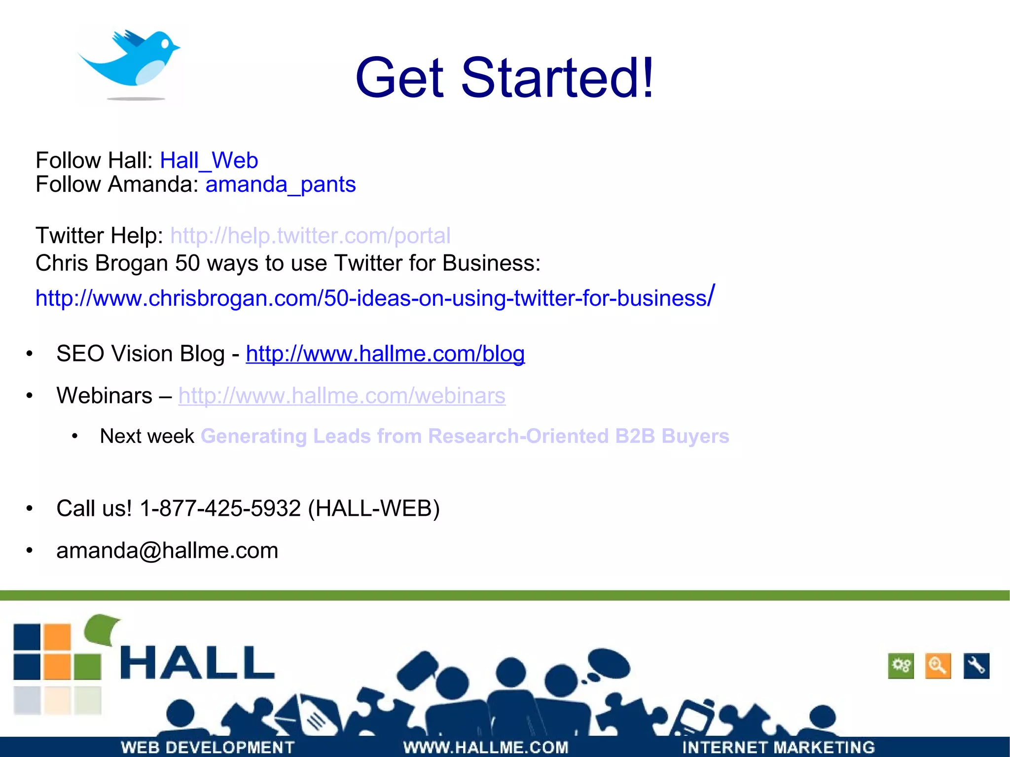 Get Started! SEO Vision Blog -  http://www.hallme.com/blog Webinars –  http://www.hallme.com/webinars Next week  Generating Leads from Research-Oriented B2B Buyers Call us! 1-877-425-5932 (HALL-WEB) ‏ [email_address] Follow Hall:  Hall_Web Follow Amanda:  amanda_pants Twitter Help:  http:// help.twitter.com /portal Chris Brogan 50 ways to use Twitter for Business: http://www.chrisbrogan.com/50-ideas-on-using-twitter-for-business / 
