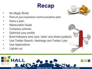Recap No Magic Bullet Part of your business communication plan Have a plan Measurable Goals Company policies Optimize your profile Build followers who care, listen and share (patient) Use Twitter Search, Hashtags and Twitter Lists Use Applications Lighten up 