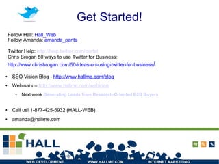 Get Started! SEO Vision Blog -  http://www.hallme.com/blog Webinars –  http://www.hallme.com/webinars Next week  Generating Leads from Research-Oriented B2B Buyers Call us! 1-877-425-5932 (HALL-WEB) ‏ [email_address] Follow Hall:  Hall_Web Follow Amanda:  amanda_pants Twitter Help:  http:// help.twitter.com /portal Chris Brogan 50 ways to use Twitter for Business: http://www.chrisbrogan.com/50-ideas-on-using-twitter-for-business / 