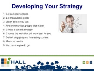Developing Your Strategy 1. Set company policies 2. Set measurable goals 3. Listen before you talk 4. Find communities/people that matter 5. Create a content strategy 6. Choose the tools that will work best for you 7. Deliver engaging and interesting content 8. Measure results 9. You have to give to get 