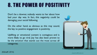 8. THE POWER OF POSITIVITY
Don’t be a downer, nobody wants to her about how
bad your day was. In fact, this negativity could be
damaging your social following.
On the other hand, as obvious as this may sound,
the key to positive engagement is positivity.
Uplifting or emotional content is contagious and is
more likely to go viral. Joy has also been proven to
be the emotion that stands out the most across all
categories.
(Kitroeff, 2014)
 