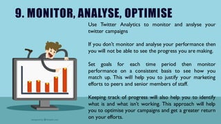 9. MONITOR, ANALYSE, OPTIMISE
Use Twitter Analytics to monitor and anslyse your
twitter campaigns
If you don’t monitor and analyse your performance then
you will not be able to see the progress you are making.
Set goals for each time period then monitor
performance on a consistent basis to see how you
match up. This will help you to justify your marketing
efforts to peers and senior members of staff.
Keeping track of progress will also help you to identify
what is and what isn’t working. This approach will help
you to optimise your campaigns and get a greater return
on your efforts.
 