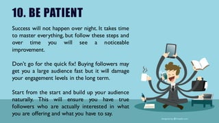 10. BE PATIENT
Success will not happen over night. It takes time
to master everything, but follow these steps and
over time you will see a noticeable
improvement.
Don’t go for the quick fix! Buying followers may
get you a large audience fast but it will damage
your engagement levels in the long term.
Start from the start and build up your audience
naturally. This will ensure you have true
followers who are actually interested in what
you are offering and what you have to say.
 