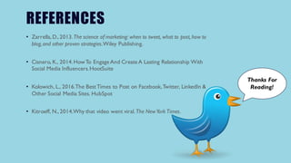 REFERENCES
• Zarrella,D.,2013.The science of marketing: when to tweet, what to post, how to
blog,and other proven strategies.Wiley Publishing.
• Cisnero, K., 2014.HowTo Engage And Create A Lasting Relationship With
Social Media Influencers.HootSuite
• Kolowich, L., 2016.The BestTimes to Post on Facebook,Twitter, LinkedIn &
Other Social Media Sites. HubSpot
• Kitroeff, N.,2014.Why that video went viral.The NewYork Times.
Thanks For
Reading!
 