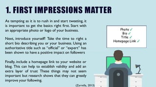1. FIRST IMPRESSIONS MATTER
As tempting as it is to rush in and start tweeting, it
is important to get the basics right first. Start with
an appropriate photo or logo of your business.
Next, introduce yourself! Take the time to right a
short bio describing you or your business. Using an
authoritative title such as “official” or “expert” has
been shown to have a positive impact on followers
Finally, include a homepage link to your website or
blog. This can help to establish validity and add an
extra layer of trust These things may not seem
important but research shows that they can greatly
improve your following.
Photo ✓
Bio ✓
Title ✓
Homepage Link ✓
(Zarrella, 2013)
 