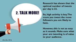 2. TALK MORE!
Research has shown that the
optimal number of tweets
per day is 22.
So, high activity is key.The
more you tweet the more
followers you are likely to
have.
However, this is not as easy
as it sounds. Make sure what
your are tweeting is of value
to your audience.
(Zarrella, 2013)
 