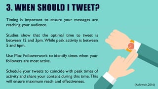 3. WHEN SHOULD I TWEET?
Timing is important to ensure your messages are
reaching your audience.
Studies show that the optimal time to tweet is
between 12 and 3pm. While peak activity is between
5 and 6pm.
Use Moz Followerwork to identify times when your
followers are most active.
Schedule your tweets to coincide with peak times of
activity and share your content during this time. This
will ensure maximum reach and effectiveness.
(Kolowich,2016)
 
