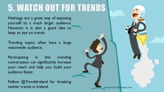 5. WATCH OUT FOR TRENDS
Hashtags are a great way of exposing
yourself to a much larger audience,
However, it is also a good idea to
keep an eye on trends.
Trending topics often have a large
nationwide audience.
Participating in this trending
conversation can significantly increase
your reach and help you build your
audience faster.
Follow @TrendsIreland for breaking
twitter trends in Ireland.
 