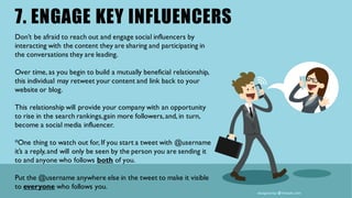 7. ENGAGE KEY INFLUENCERS
Don’t be afraid to reach out and engage social influencers by
interacting with the content they are sharing and participating in
the conversations they are leading.
Over time, as you begin to build a mutually beneficial relationship,
this individual may retweet your content and link back to your
website or blog.
This relationship will provide your company with an opportunity
to rise in the search rankings,gain more followers,and, in turn,
become a social media influencer.
*One thing to watch out for, If you start a tweet with @username
it’s a reply,and will only be seen by the person you are sending it
to and anyone who follows both of you.
Put the @username anywhere else in the tweet to make it visible
to everyone who follows you.
 