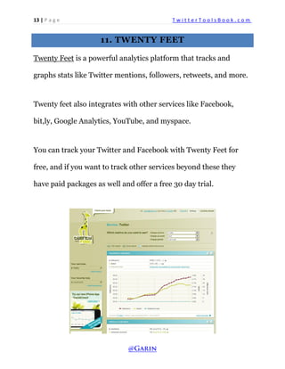 13 | P a g e T w i t t e r T o o l s B o o k . c o m 
11. TWENTY FEET 
Twenty Feet is a powerful analytics platform that tracks and graphs stats like Twitter mentions, followers, retweets, and more. 
Twenty feet also integrates with other services like Facebook, bit,ly, Google Analytics, YouTube, and myspace. 
You can track your Twitter and Facebook with Twenty Feet for free, and if you want to track other services beyond these they have paid packages as well and offer a free 30 day trial. 
 