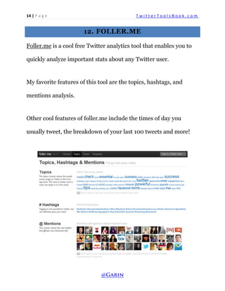 14 | P a g e T w i t t e r T o o l s B o o k . c o m 
12. FOLLER.ME 
Foller.me is a cool free Twitter analytics tool that enables you to quickly analyze important stats about any Twitter user. 
My favorite features of this tool are the topics, hashtags, and mentions analysis. 
Other cool features of foller.me include the times of day you usually tweet, the breakdown of your last 100 tweets and more! 
 