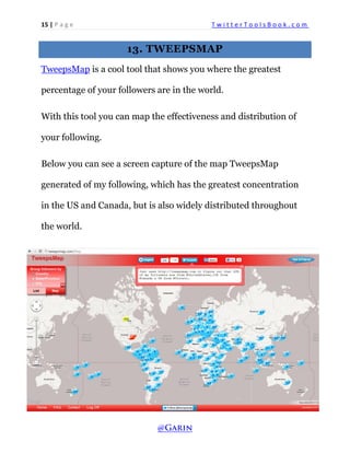 15 | P a g e T w i t t e r T o o l s B o o k . c o m 
13. TWEEPSMAP 
TweepsMap is a cool tool that shows you where the greatest percentage of your followers are in the world. 
With this tool you can map the effectiveness and distribution of your following. 
Below you can see a screen capture of the map TweepsMap generated of my following, which has the greatest concentration in the US and Canada, but is also widely distributed throughout the world. 