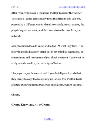 2 | P a g e T w i t t e r T o o l s B o o k . c o m 
After researching over a thousand Twitter Tools for the Twitter Tools Book I came across many tools that tried to add value by presenting a different way to visualize or analyze your tweets, the people in your network, and the tweets from the people in your network. 
Many tools tried to add value and failed. At least they tried. The following tools, however, stand out in my mind as exceptional or entertaining and I recommend you check them out if you want to analyze and visualize your activity on Twitter. 
I hope you enjoy this report and if you do tell your friends that they can get a copy too by sigining up for our free Twitter Tools and tips eCourse: http://twittertoolsbook.com/twitter-ecourse/ 
Cheers,  