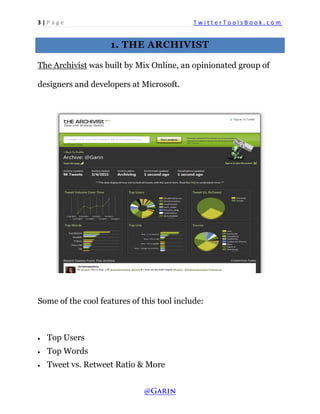 3 | P a g e T w i t t e r T o o l s B o o k . c o m 
1. THE ARCHIVIST 
The Archivist was built by Mix Online, an opinionated group of designers and developers at Microsoft. 
Some of the cool features of this tool include: 
 Top Users 
 Top Words 
 Tweet vs. Retweet Ratio & More  