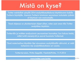 Mistä on kyse? 
Twitter mahdollisti syksyllä 2014 analytiikkatyökalunsa käyttöönoton kaikille 
Twitterin käyttäjille. Aiemmin Twitterin toiminnan seurantaan tarkoitettu työkalu 
©Viestintä-Piritta 2014 
oli käytössä vain mainostajille. 
Tässä ohjeessa on yksinkertaiset ohjeet siihen, miten saat oman tilisi Twitter-analytiikan 
käyttöösi. 
Twitter-tilin ja twiittien analysoinnin seuraaminen kannattaa, kun haluaa tietää, 
mitkä twiitit menestyvät ja saavat huomiota Twitterissä. 
Tässä materiaalissa käydään läpi ainoastaan analytiikkatilin aktivointi, ei vielä 
tarkemmin itse analytiikkatyökalun eri osioita. 
Twitter-terveisin, Piritta Seppälä, Viestintä-Piritta, 11.9.2014 
www.twitter.com/piritta 
 