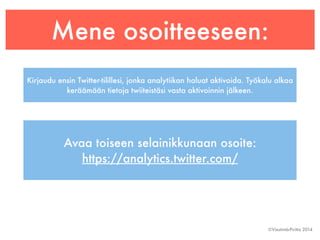 Mene osoitteeseen: 
Kirjaudu ensin Twitter-tilillesi, jonka analytiikan haluat aktivoida. Työkalu alkaa 
©Viestintä-Piritta 2014 
keräämään tietoja twiiteistäsi vasta aktivoinnin jälkeen. 
Avaa toiseen selainikkunaan osoite: 
https://analytics.twitter.com/ 
 