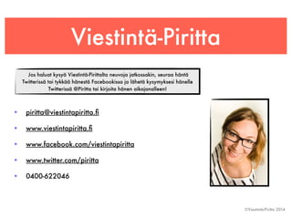 Viestintä-Piritta 
• piritta@viestintapiritta.fi 
• www.viestintapiritta.fi 
• www.facebook.com/viestintapiritta 
• www.twitter.com/piritta 
• 0400-622046 
©Viestintä-Piritta 2014 
Jos haluat kysyä Viestintä-Pirittalta neuvoja jatkossakin, seuraa häntä 
Twitterissä tai tykkää hänestä Facebookissa ja lähetä kysymyksesi hänelle 
Twitterissä @Piritta tai kirjoita hänen aikajanalleen! 
