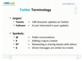 www.omlogic.com Twitter   Terminology Jargon: Tweets    = 140-character updates on Twitter Follower  =  A user interested in your updates Symbols: @   = Public conversations #   = Adding a tag to a tweet RT   = Retweeting is sharing tweets with others d   = Direct messages are similar to e-mails 
