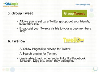 www.omlogic.com 5. Group Tweet -  Allows you to set up a Twitter group, get your friends,  customers etc. -  Broadcast your Tweets visible to your group members  only. 6. Twellow -  A Yellow Pages like service for Twitter. -  A Search engine for Twitter. -  one is able to add other social links like Facebook,  Linkedin, Digg etc, which they belong to. 