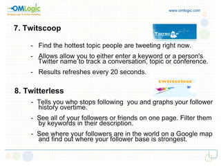 www.omlogic.com 7. Twitscoop -  Find the hottest topic people are tweeting right now. -  Allows allow you to either enter a keyword or a person's  Twitter name to track a conversation, topic or conference. -  Results refreshes every 20 seconds. 8. Twitterless -  Tells you who stops following  you and graphs your follower  history overtime. -  See all of your followers or friends on one page. Filter them  by keywords in their description. -  See where your followers are in the world on a Google map  and find out where your follower base is strongest. 