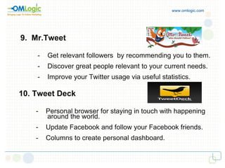 www.omlogic.com 9.  Mr.Tweet -  Get relevant followers  by recommending you to them. -  Discover great people relevant to your current needs. -  Improve your Twitter usage via useful statistics. 10. Tweet Deck  -  Personal browser for staying in touch with happening  around the world. -  Update Facebook and follow your Facebook friends. -  Columns to create personal dashboard. 