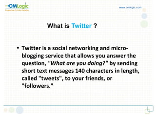 What is  Twitter   ? www.omlogic.com Twitter is a social networking and micro-blogging service that allows you answer the question,  "What are you doing?"  by sending short text messages 140 characters in length, called "tweets", to your friends, or "followers."   "tweets", to your friends, or "followers."   
