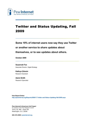 Twitter and Status Updating, Fall
      2009


      Some 19% of internet users now say they use Twitter
      or another service to share updates about
      themselves, or to see updates about others.

      October 2009


      Susannah Fox
      Associate Director, Digital Strategy


      Kathryn Zickuhr
      Research Assistant


      Aaron Smith
      Research Specialist




View Report Online:
http://pewinternet.org/Reports/2009/17-Twitter-and-Status-Updating-Fall-2009.aspx




Pew Internet & American Life Project
An initiative of the Pew Research Center
1615 L St., NW – Suite 700
Washington, D.C. 20036

202-419-4500 | pewinternet.org
 