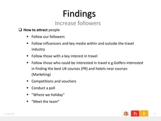 Findings
                                  Increase followers
              How to attract people
                  Follow our followers
                  Follow influencers and key media within and outside the travel
                   industry
                  Follow those with a key interest in travel
                  Follow those who could be interested in travel e.g.Golfers interested
                   in finding the best UK courses (PR) and hotels near courses
                   (Marketing)
                  Competitions and vouchers
                  Conduct a poll
                  ”Where we holiday”
                  “Meet the team”

11/26/2011                                                                                 19
 