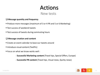 Actions
                                           New tests
     Message quantity and frequency
     Produce more messages (maximum of 3 or 4 PR and 5 or 6 Marketing)
     Test success of weekend tweets
     Test success of tweets during commuting hours

     Message creation and content
     Create an event calendar to base our tweets around
     Introduce visual content (TwitPic)
     Focus on what we know works well :
               - Successful Marketing content (Travel tips, Special Offers, Europe)
               - Successful PR content (Travel tips, Visual news, Quirky news)



11/26/2011                                                                            21
 