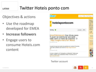 LATAM        Twitter Hoteis ponto com
Objectives & actions
• Use the roadmap
  developed for EMEA
• Increase followers
• Engage users to
  consume Hoteis.com
  content

                            Twitter account

11/26/2011                                    26
 